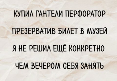 КУПИЛ ГАНТЕЛИ ПЕРФОРАТОР
ПРЕЗЕРВАТИВ БИЛЕТ В МУЗЕЙ
Я НЕ РЕШИЛ ЕЩЁ КОНКРЕТНО
ЧЕМ ВЕЧЕРОМ СЕБЯ ЗАНЯТЬ