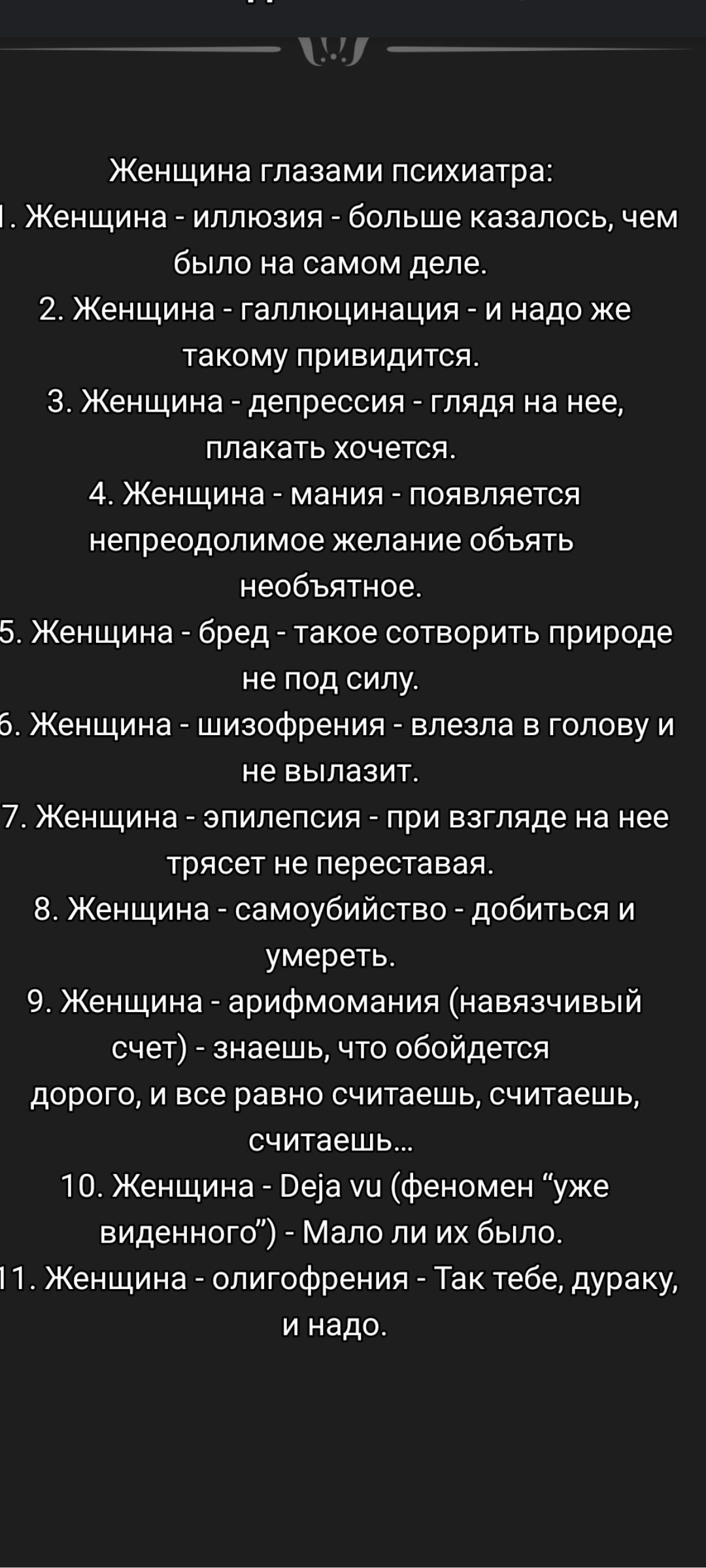 Женщина глазами психиатра:
1. Женщина - иллюзия - больше казалось, чем было на самом деле.
2. Женщина - галлюцинация - и надо же такое привидится.
3. Женщина - депрессия - глядя на нее, плакать хочется.
4. Женщина - мания - появляется непредобразное желание обнять необъятное.
5. Женщина - бред - такое сотворить природе не под силу.
6. Женщина - шиз