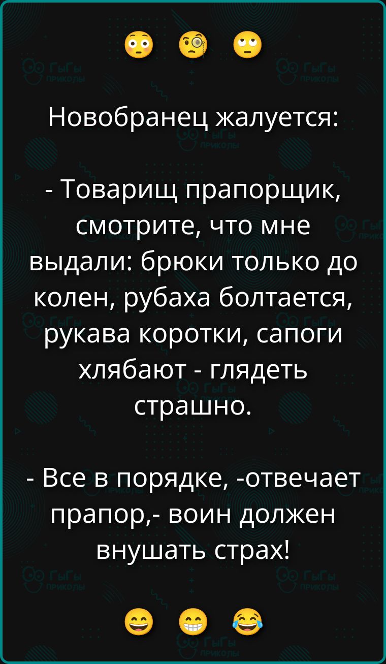 Новобранец жалуется:
- Товарищ прапорщик, смотрите, что мне выдали: брюки только до колен, рубаха болтается, рукава коротки, сапоги хлябают - глядеть страшно.
- Все в порядке, - отвечает прапорщик, - воин должен внушать страх!
