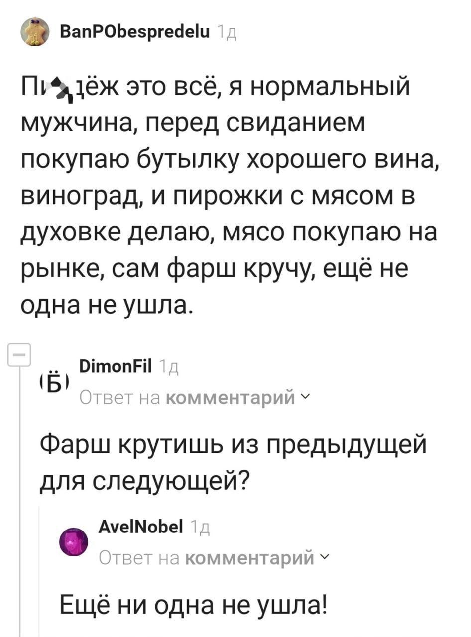 П...ёж это всё, я нормальный мужчина, перед свиданием покупаю бутылку хорошего вина, виноград, и пирожки с мясом в духовке делаю, мясо покупаю на рынке, сам фарш кручу, ещё не одна не ушла.
