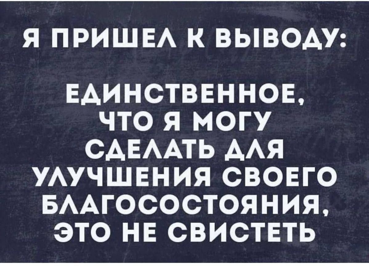 Я ПРИШЕЛ К ВЫВОДУ: ЕДИНСТВЕННОЕ, ЧТО Я МОГУ СДЕЛАТЬ ДЛЯ УЛУЧШЕНИЯ СВОЕГО БЛАГОСОСТОЯНИЯ, ЭТО НЕ СВИСТЕТ