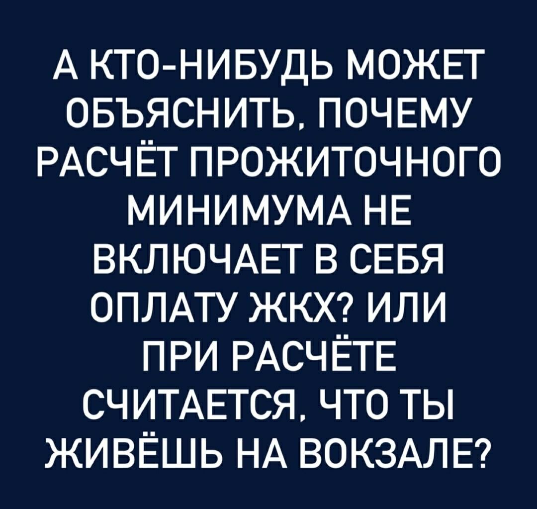 А КТО-НИБУДЬ МОЖЕТ ОБЪЯСНИТЬ, ПОЧЕМУ РАСЧЁТ ПРОЖИТОЧНОГО МИНИМУМА НЕ ВКЛЮЧАЕТ В СЕБЯ ОПЛАТУ ЖКХ? ИЛИ ПРИ РАСЧЁТЕ СЧИТАЕТСЯ, ЧТО ТЫ ЖИВЁШЬ НА ВОКЗАЛЕ?