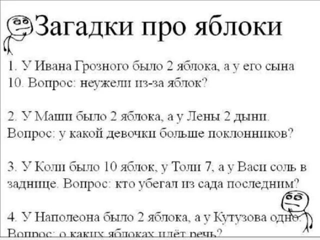 Загадки про яблоки

1. У Ивана Грозного было 2 яблока, а у его сына 10. Вопрос: неужели из-за яблок?

2. У Маши было 2 яблока, а у Лены 2 дыни. Вопрос: у какой девочки больше поклонников?

3. У Колши было 10 яблок, у Толя 7, а Васи соль в заднице. Вопрос: кто убежал из сада последним

4. У Наполеона было 2 яблока, а у Кутузова …
