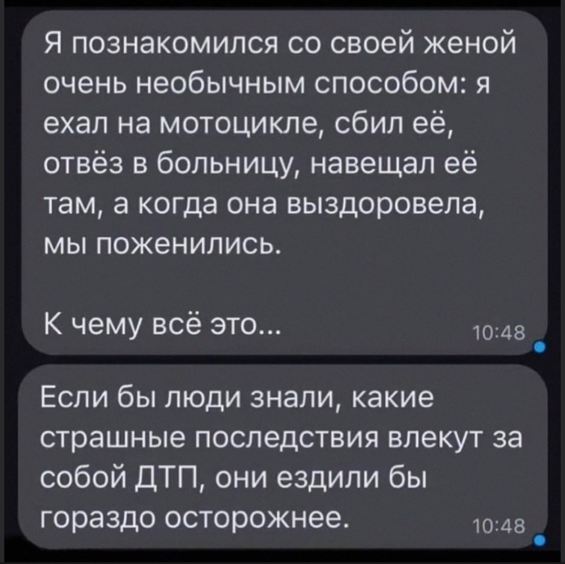Я познакомился со своей женой очень необычным способом: я ехал на мотоцикле, сбил её, отвёз в больницу, навещал её там, а когда она выздоровела, мы поженились. К чему всё это... Если бы люди знали, какие страшные последствия влекут за собой ДТП, они ездили бы гораздо осторожнее.