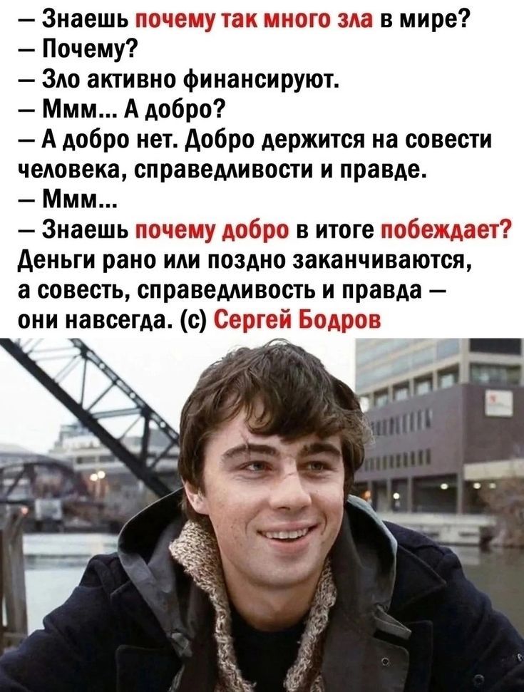 — Знаешь почему так много зла в мире?\n— Почему?\n— Зло активно финансируют.\n— Мм... А добро?\n— А добро нет. Добро держится на совести человека, справедливости и правде.\n— Мм...\n— Знаешь почему добро в итоге побеждает?\nДеньги рано или поздно заканчиваются, а совесть, справедливость и правда — они навсегда. (c) Сергей Бодров
