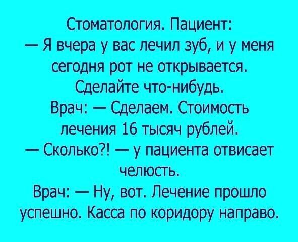 Стоматология. Пациент:
— Я вчера у вас лечил зуб, и у меня сегодня рот не открывается.
Сделайте что-нибудь.
Врач: — Сделаем. Стоимость лечения 16 тысяч рублей.
— Сколько?! — у пациента отвисает челюсть.
Врач: — Ну, вот. Лечение прошло успешно. Касса по коридору направо.