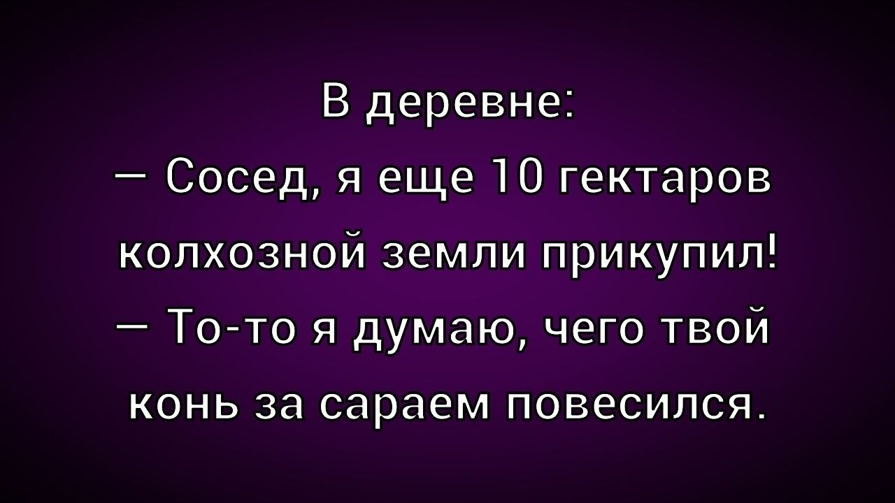 В деревне:\n— Сосед, я еще 10 гектаров колхозной земли прикупил!\n— То-то я думаю, чего твой конь за сараем повесился.
