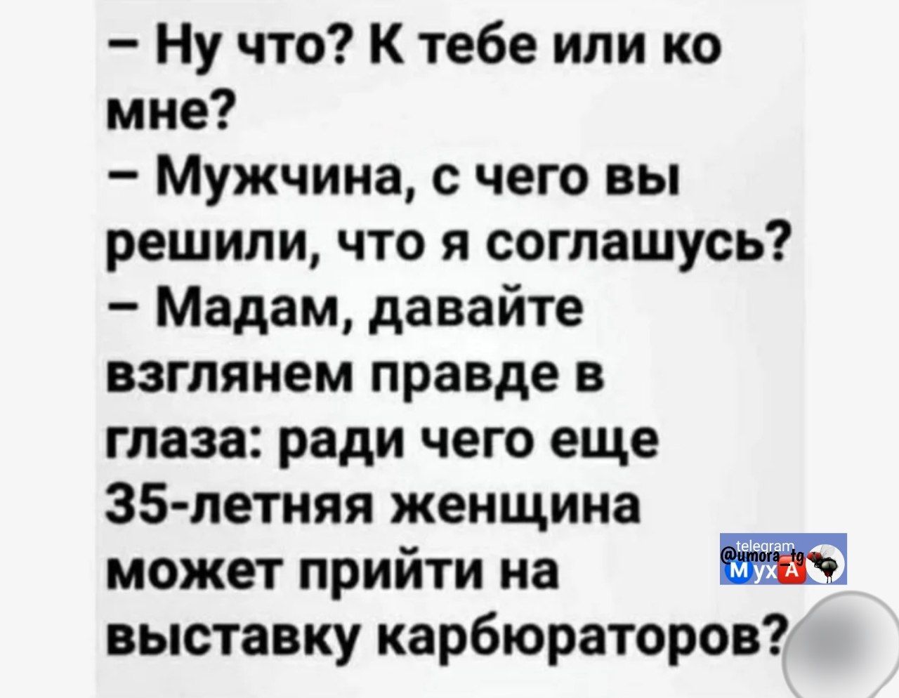 - Ну что? К тебе или ко мне?
- Мужчина, с чего вы решили, что я соглашусь?
- Мадам, давайте взглянем правде в глаза: ради чего еще 35-летняя женщина может прийти на выставку карбюраторов?