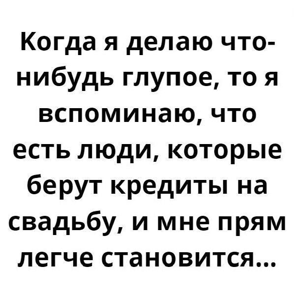 Когда я делаю что-нибудь глупое, то я вспоминаю, что есть люди, которые берут кредиты на свадьбу, и мне прям легче становится...