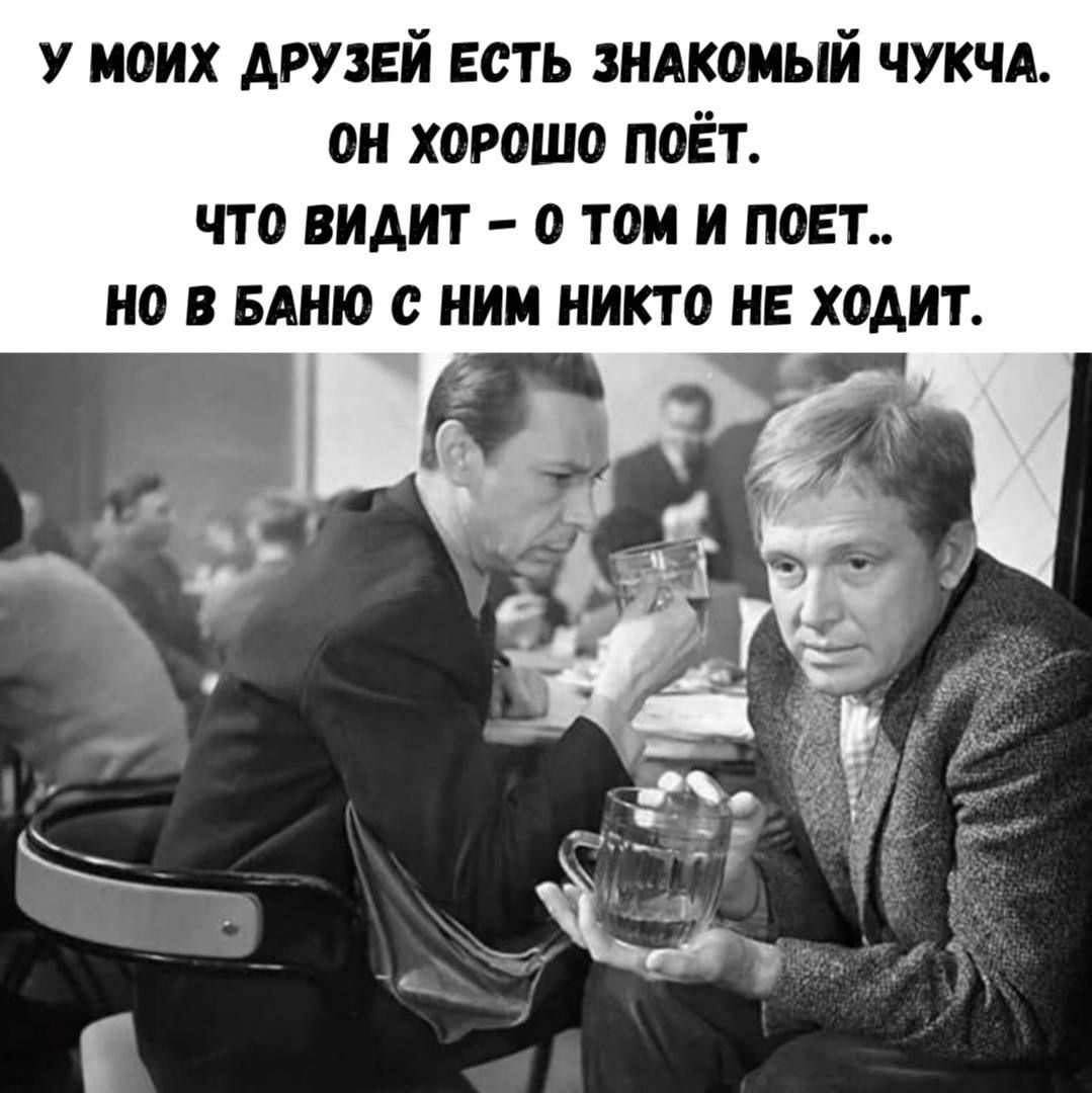 У МОИХ ДРУЗЕЙ ЕСТЬ ЗНАКОМЫЙ ЧУЧКА. ОН ХОРОШО ПОЁТ. ЧТО ВИДИТ - О ТОМ И ПОЁТ.. НО В БАНЮ С НИМ НИКТО НЕ ХОДИТ.