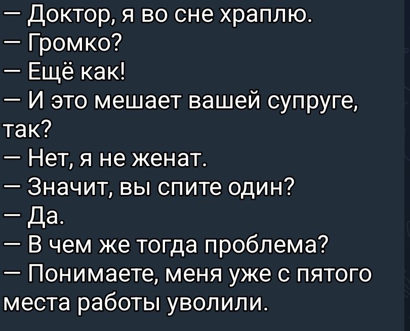 - Доктор, я во сне храплю.\n- Громко?\n- Ещё как!\n- И это мешает вашей супруге, так?\n- Нет, я не женат.\n- Значит, вы спите один?\n- Да.\n- В чем же тогда проблема?\n- Понимаете, меня уже с пятого места работы уволили.