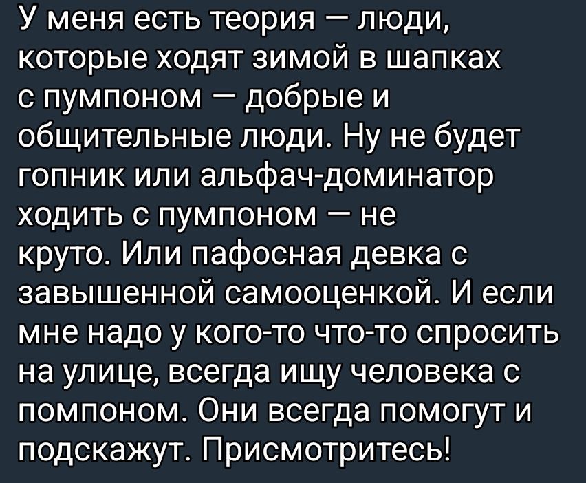 У меня есть теория – люди, которые ходят зимой в шапках с помпоном – добрые и общительные люди. Ну не будет гопник или альфа-доминатор ходить с помпоном – не круто. Или пафосная девка с завышенной самооценкой. И если мне надо у кого-то что-то спросить на улице, всегда ищу человека с помпоном. Они всегда помогут и подскажут. Приcмоитесь!