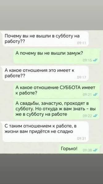 Почему вы не вышли в субботу на работу??
А почему вы не вышли замуж?
А какое отношения это имеет к работе??
А какое отношение СУББОТА имеет к работе?
А свадбы, зачастую, проходят в субботу. Но откуда ж вам знать - вы же в субботу на работе
С таким отношением к работе, в жизни вам придётся не сладко
Горько!