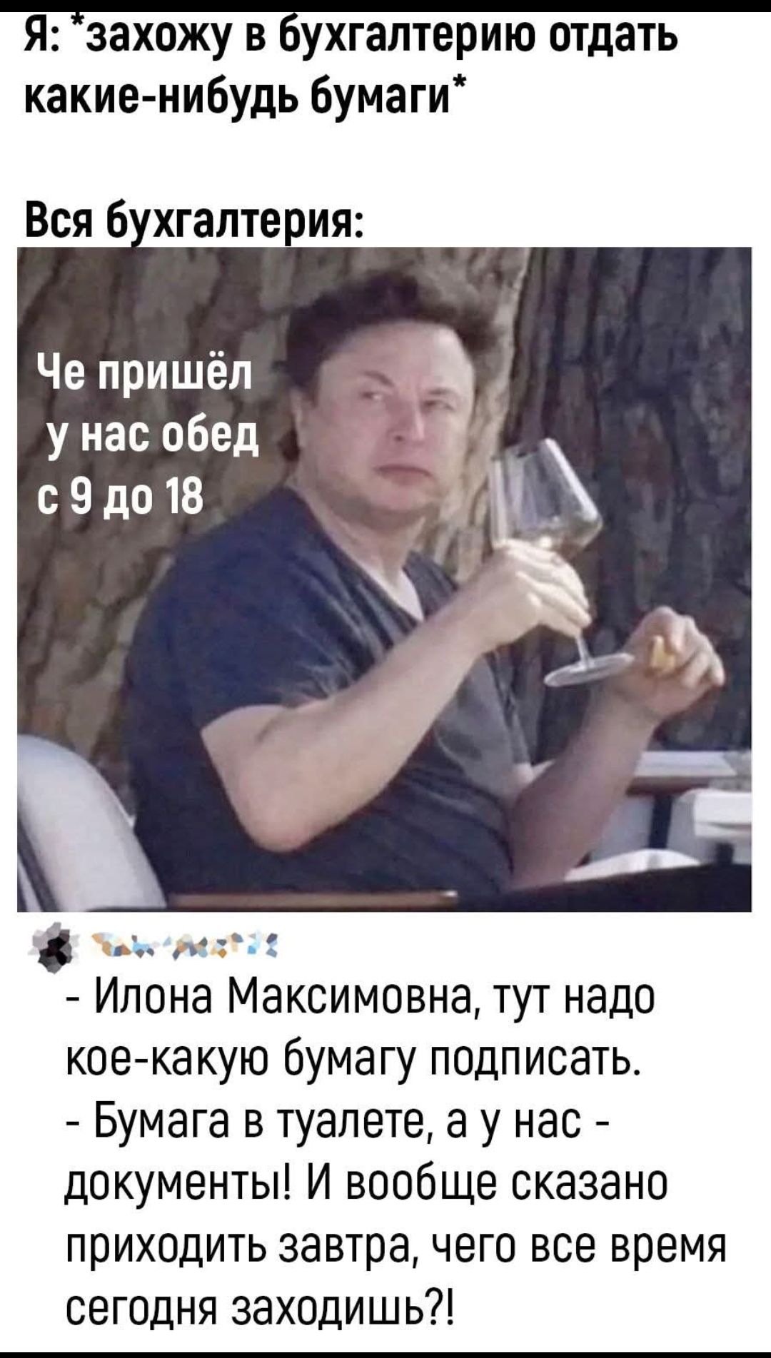 Я: *захожу в бухгалтерию отдать какие-нибудь бумаги*
Вся бухгалтерия:
Че пришёл у нас обед с 9 до 18
- Илона Максимовна, тут надо кое-какую бумагу подписать.
- Бумага в туалете, а у нас - документы! И вообще сказано приходить завтра, чего все время сегодня заходишь?!