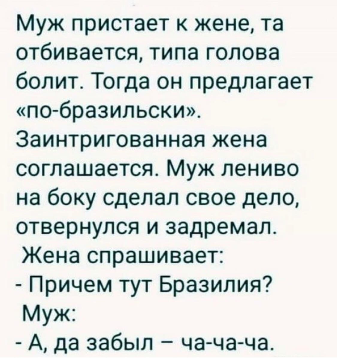 Муж пристает к жене, та отбивается, типа голова болит. Тогда он предлагает «по-бразильски». Заинтригованная жена соглашается. Муж лениво на боку сделал свое дело, отвернулся и задремал. Жена спрашивает: - Причем тут Бразилия? Муж: - А, да забыл – ча-ча-ча.