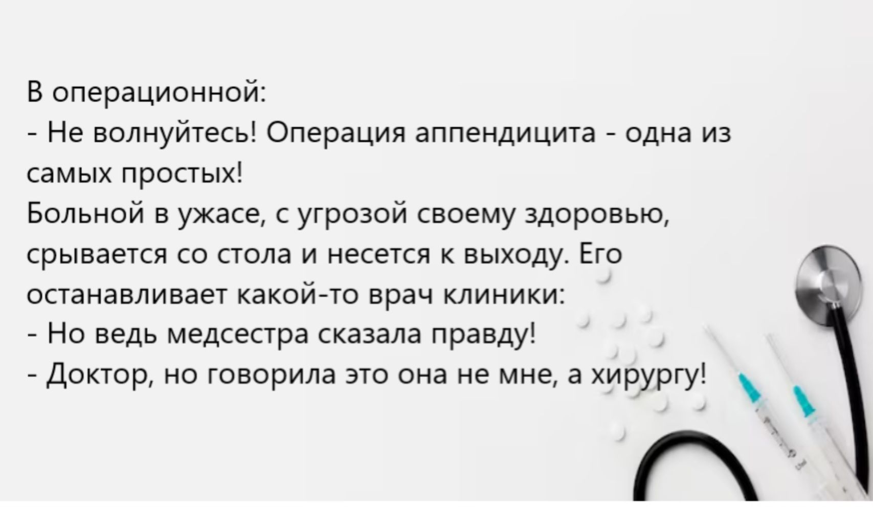 В операционной:\n- Не волнуйтесь! Операция аппендицита - одна из самых простых!\nБольной в ужасе, с угрозой своему здоровью, срывается со стола и несется к выходу. Его останавливает какой-то врач клиники:\n- Но ведь медсестра сказала правду!\n- Доктор, но говорила это она не мне, а хирургу!