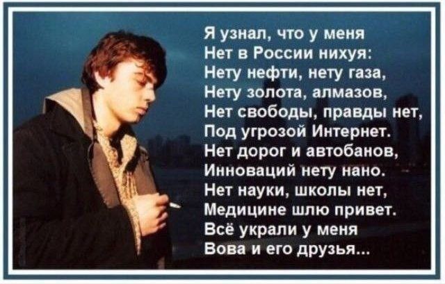 Я узнал, что у меня
Нет в России ничего:
Нету нефти, нету газа,
Нету золота, алмазов,
Нет свободы, правды нет,
Под угрозой Интернет.
Нет дорог и автобанов,
Инноваций нету нано.
Нет науки, школы нет,
Медицине шло привет.
Всё украли у меня
Вова и его друзья…