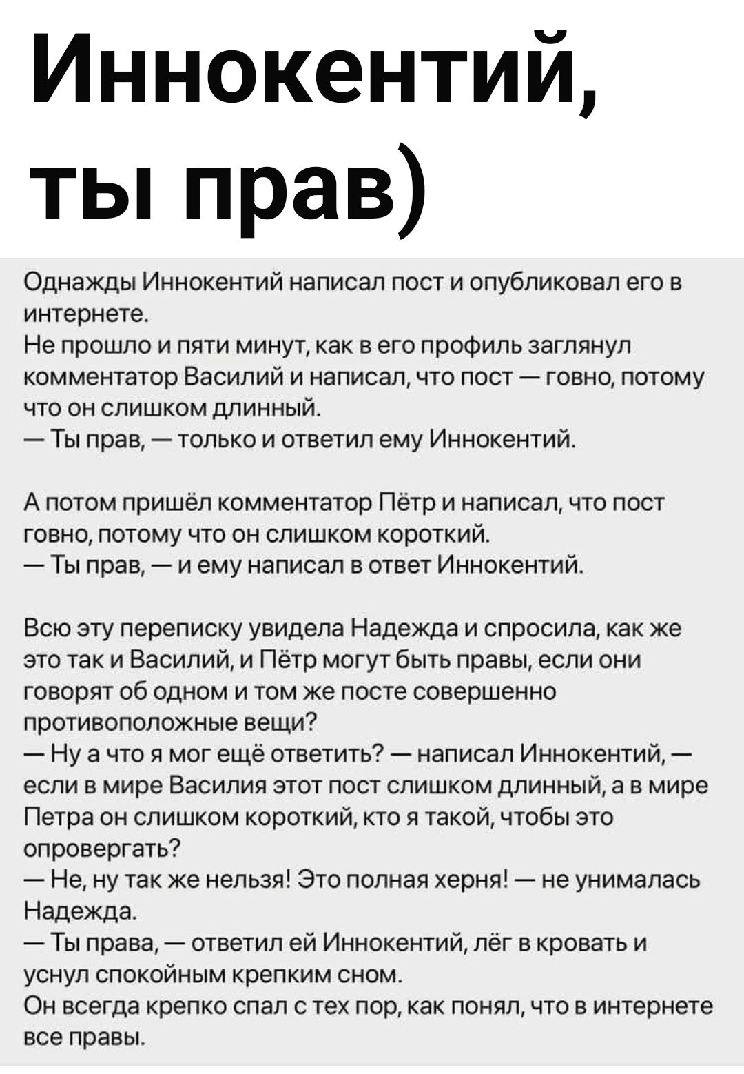 Однажды Иннокентий написал пост и опубликовал его в интернете.
Не прошло и пяти минут, как в его профиль заглянул комментатор Василий и написал, что пост — говно, потому что он слишком длинный.
— Ты прав, — только и ответил ему Иннокентий.

А потом пришёл комментатор Пётр и написал, что пост говно, потому что он слишком короткий.
— Ты прав, — ему н