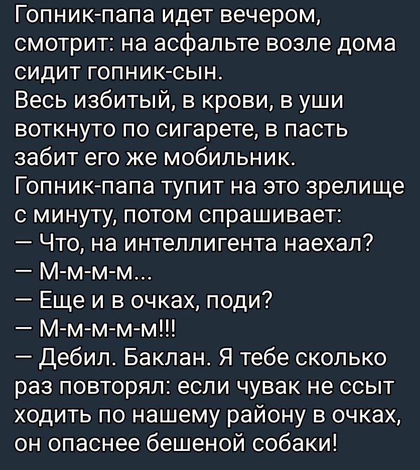 Гопник-папа идет вечером, смотрит: на асфальте возле дома сидит гопник-сын.
Весь избитый, в крови, в уши воткнуто по сигарете, в пасть забит его же мобильник.
Гопник-папа тупит на это зрелище с минуты, потом спрашивает:
— Что, на интеллигента наехал?
— М-м-м-м...
— Ещё и в очках, поди?
— М-м-м-м!!!
— Дебил. Баклан. Я тебе столько раз повторял: если