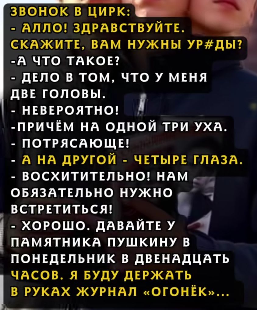 ЗВОНОК В ЦИРК:
- АЛЛО! ЗДРАВСТВУЙТЕ. СКАЖИТЕ, ВАМ НУЖНЫ УРОДЫ?
- А ЧТО ТАКОЕ?
- ДЕЛО В ТОМ, ЧТО У МЕНЯ ДВЕ ГОЛОВЫ.
- НЕВЕРОЯТНО!
- ПРИЧЁМ НА ОДНОЙ ТРИ УХА.
- ПОТРЯСАЮЩЕ!
- А НА ДРУГОЙ - ЧЕТЫРЕ ГЛАЗА.
- ВОСХИТИТЕЛЬНО! НАМ ОБЯЗАТЕЛЬНО НУЖНО ВСТРЕТИТЬСЯ!
- ХОРОШО. ДАВАЙТЕ У ПАМЯТНИКА ПУШКИНУ В ПОНЕДЕЛЬНИК В ДВЕНАДЦАТЬ ЧАСОВ. Я БУДУ ДЕРЖАТЬ В РУКАХ ЖУР