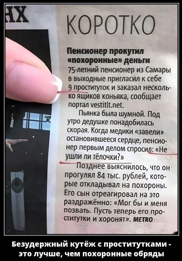 КОРОТКО
Пенсионер прокутил «похоронные» деньги
75-летний пенсионер из Самары в выходные пригласил к себе 9 проституток и заказал несколько ящиков коньяка, сообщает портал vestittt.net.
Пьяня была шумной. Под утро дедушке понадобилась скорая. Когда медики «завели» остановившееся сердце, пенсионер первым делом спросил: «Не ушли ли телочки?»
Позднее в