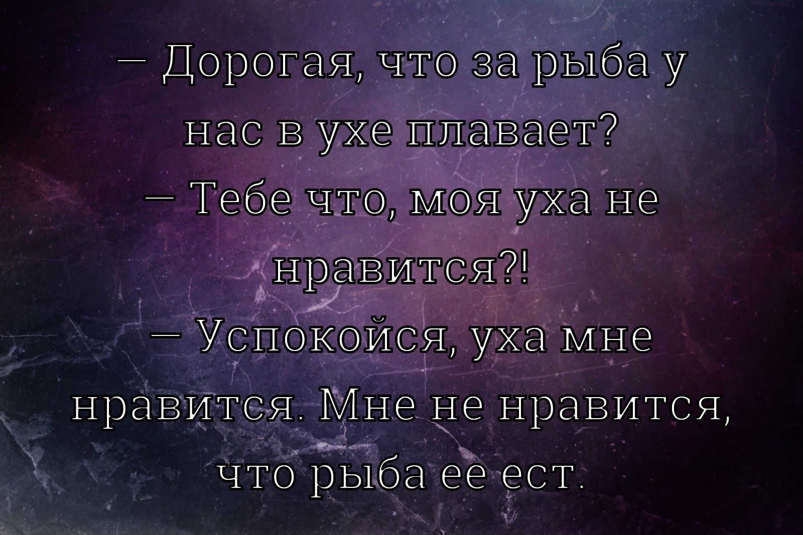- Дорогая, что за рыба у нас в ухе плавает?\n- Тебе что, моя уха не нравится?!\n- Успокойся, уха мне нравится. Мне не нравится, что рыба ее есть.