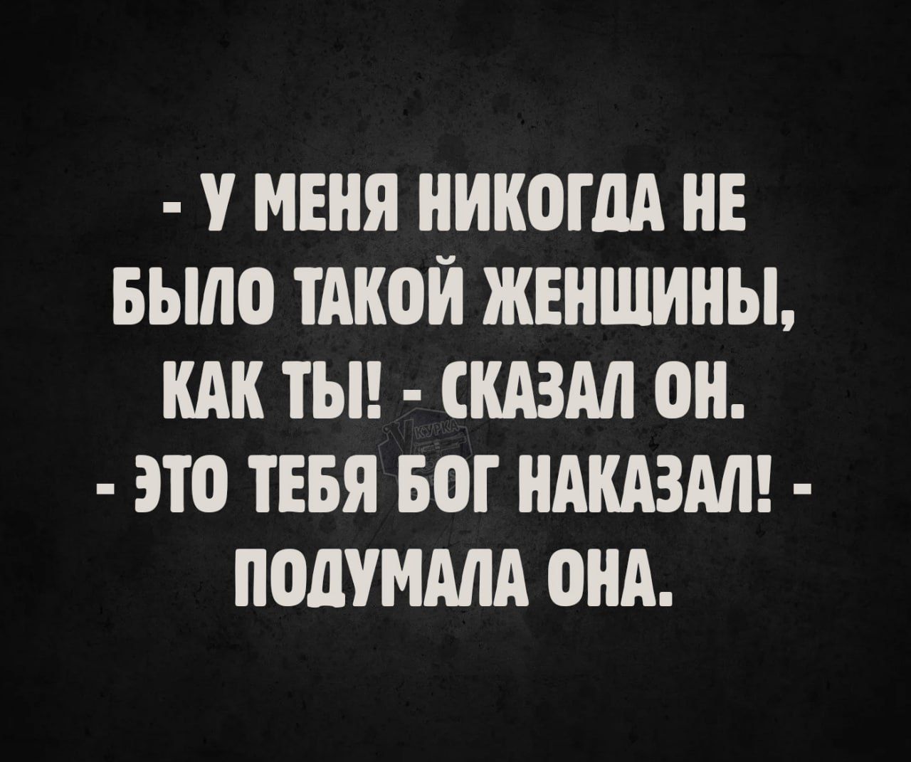 - У МЕНЯ НИКОГДА НЕ БЫЛО ТАКОЙ ЖЕНЩИНЫ, КАК ТЫ! - СКАЗАЛ ОН. - ЭТО ТЕБЯ БОГ НАКАЗАЛ! - ПОДУМАЛА ОНА.