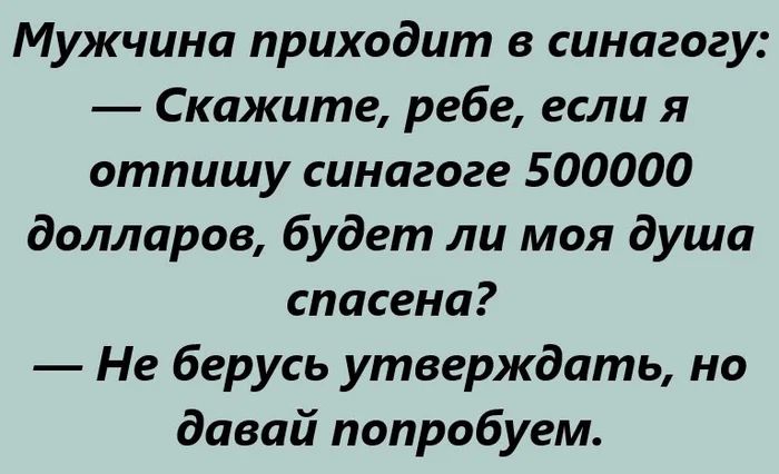 Мужчина приходит в синaгогу:
— Скажите, ребе, если я отпишу синогоге 500000 долларов, будет ли моя душа спасена?
— Не берусь утверждать, но давай попробуем.