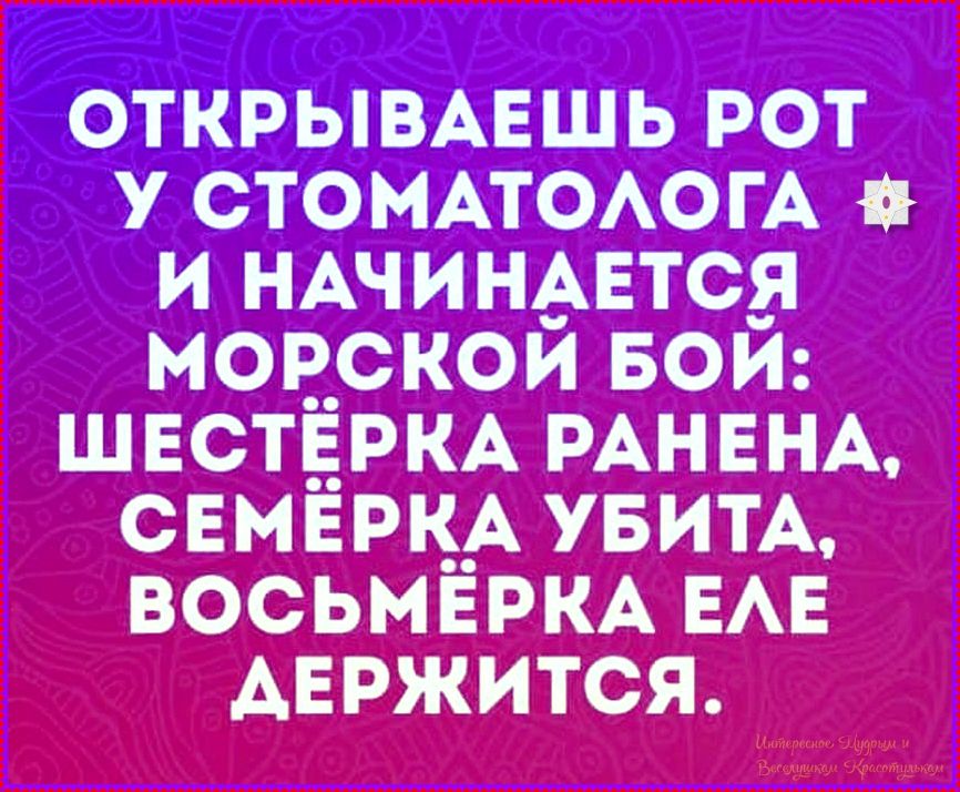 ОТКРЫВАЕШЬ РОТ У СТОМАТОЛОГА И НАЧИНАЕТСЯ МОРСКОЙ БОЙ: ШЕСТЁРКА РАНЕНА, СЕМЁРКА УБИТА, ВОСЬМЁРКА ЕЛЕ ДЕРЖИТСЯ.
