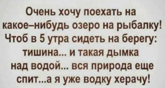 Очень хочу поехать на какое-нибудь озеро на рыбалку! Чтоб в 5 утра сидеть на берегу: тишина... и такая дымка над водой... вся природа еще спит...а я уже водку херачу!