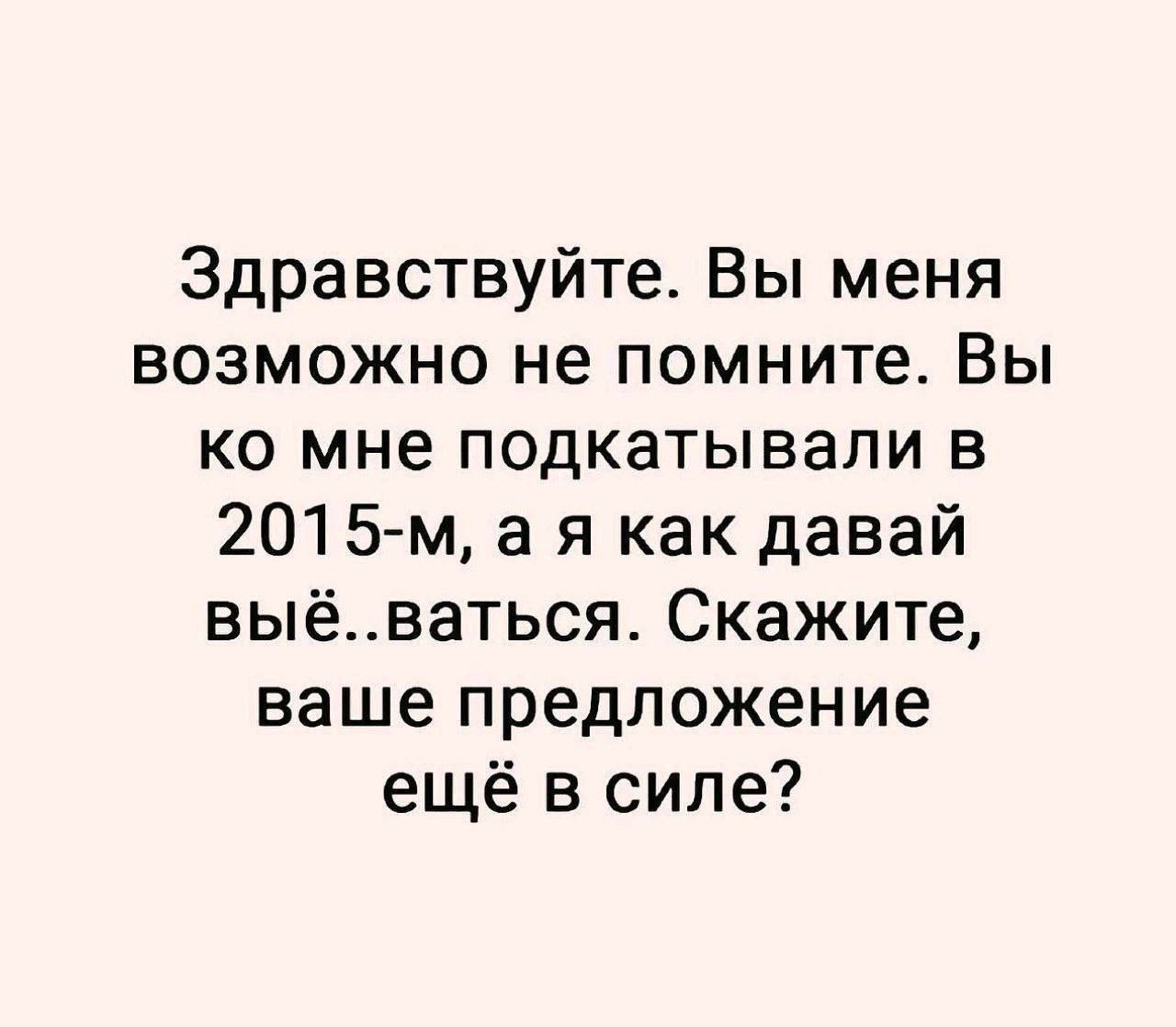 Здравствуйте. Вы меня возможно не помните. Вы ко мне подкатили в 2015-м, а я как давай вы..ваться. Скажите, ваше предложение ещё в силе?