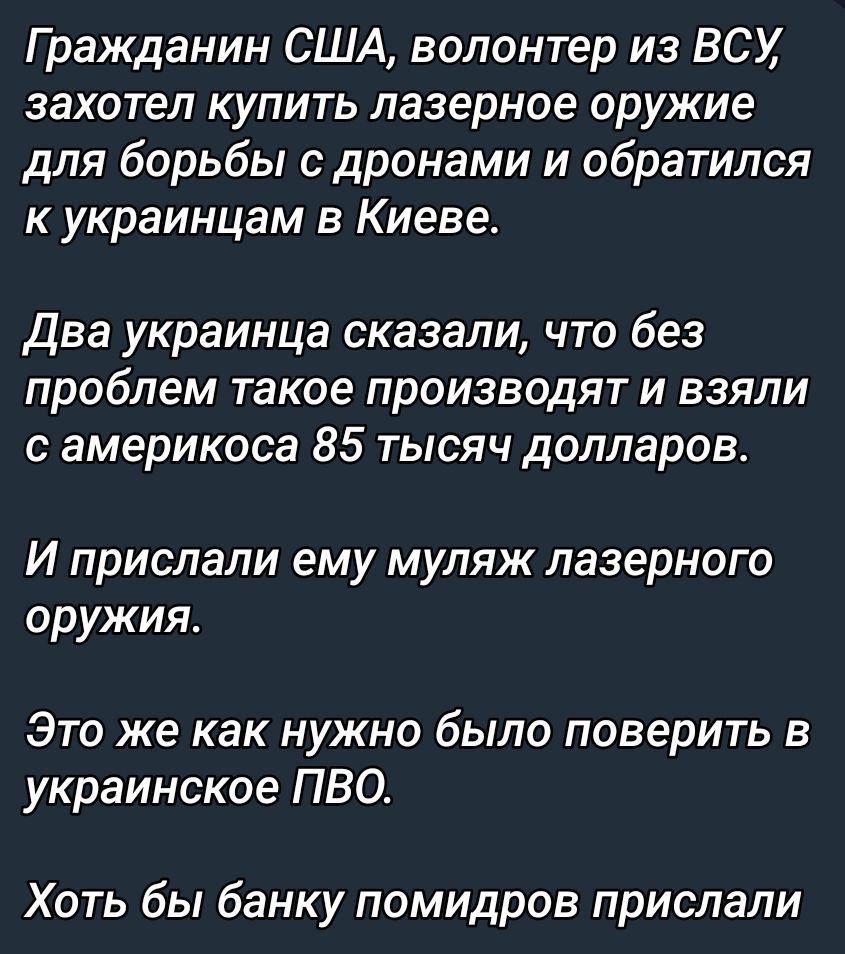 Гражданин США, волонтер из ВСУ, захотел купить лазерное оружие для борьбы с дронами и обратился к украинцам в Киеве.\nДва украинца сказали, что без проблем такое производят и взяли с американца 85 тысяч долларов.\nИ прислали ему муляж лазерного оружия.\nЭто же как нужно было поверить в украинское ПВО.\nХоть бы банку помидров прислали