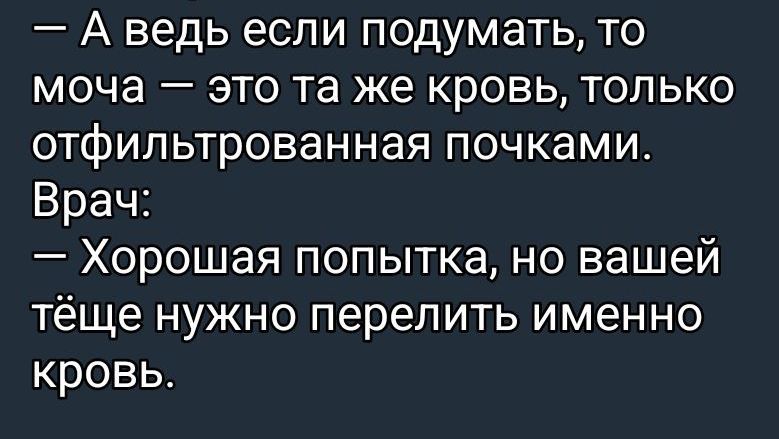— А ведь если подумать, то моча — это та же кровь, только отфильтрованная почками.\nВрач:\n— Хорошая попытка, но вашей тёще нужно перелить именно кровь.