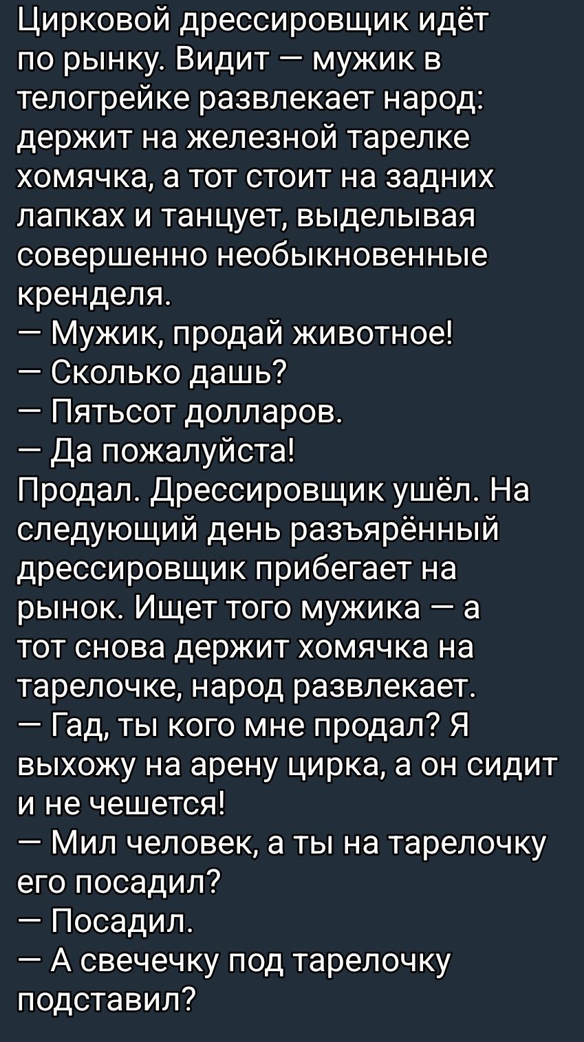 Цирковой дрессировщик идёт по рынку. Видит — мужик в телогрейке развлекает народ: держит на железной тарелке хомячка, а тот стоит на задних лапках и танцует, выделывая совершенно необыкновенные кренделя.
— Мужик, продай животное!
— Сколько дашь?
— Пятьсот долларов.
— Да пожалуйста!
Продал. Дрессировщик ушёл. На следующий день разъярённый дрессировщ