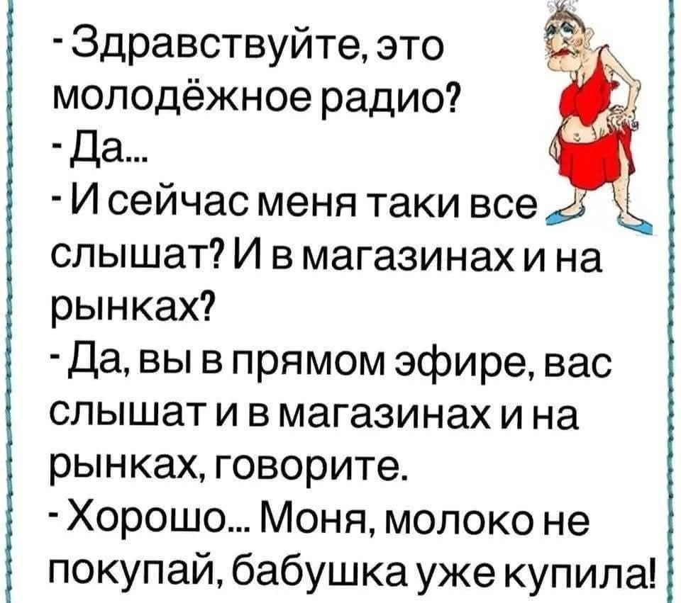 -Здравствуй, это молодёжное радио?
- Да...
-И сейчас меня такие все слышат?И в магазинах и на рынках?
- Да, вы в прямом эфире, вас слышат и в магазинах и на рынках, говорите.
- Хорошо... Моня, молоко не покупай, бабушка уже купила!