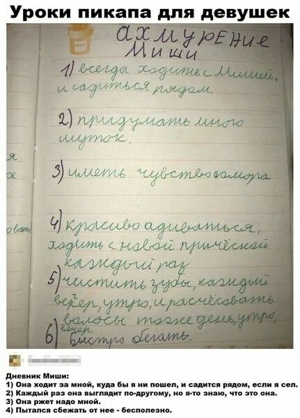 Уроки пикапа для девушек
(неразборчиво) Миши
1) Всегда ходить за мной, куда бы я ни шел, и садиться рядом.
2) придуровать людям шуток.
3) иметь чувство юмора
4) красиво одеваться, ходить с новым прикидом каждый раз
5) чистить зубы, каждый вечер, утром и раз-два в день? 
6) (неразборчиво)