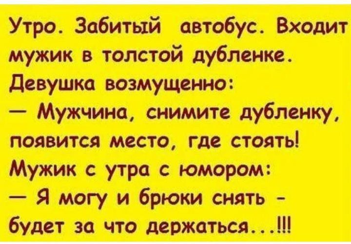 Утро. Забитый автобус. Входит мужик в толстой дубленке. Девушка возмущенно: — Мужчина, снимите дубленку, появится место, где стоять! Мужик с утра с юмором: — Я могу и брюки снять - будет за что держаться... !!!