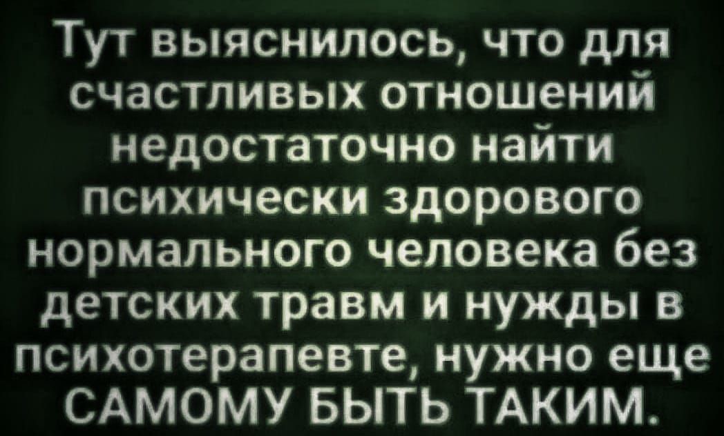 Тут выяснилось, что для счастливых отношений недостаточно найти психически здорового нормального человека без детских травм и нужды в психотерапевте, нужно еще САМОМУ БЫТЬ ТАКИМ.