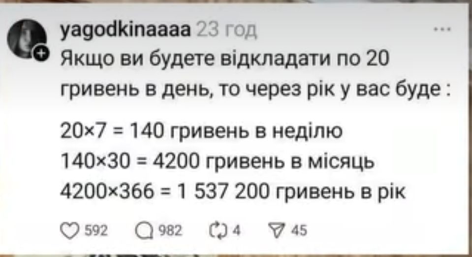 Якщо ви будете відкладати по 20 гривень в день, то через рік у вас буде : 20x7 = 140 гривень в неділю
140x30 = 4200 гривень в місяць
4200x366 = 1 537 200 гривень в рік