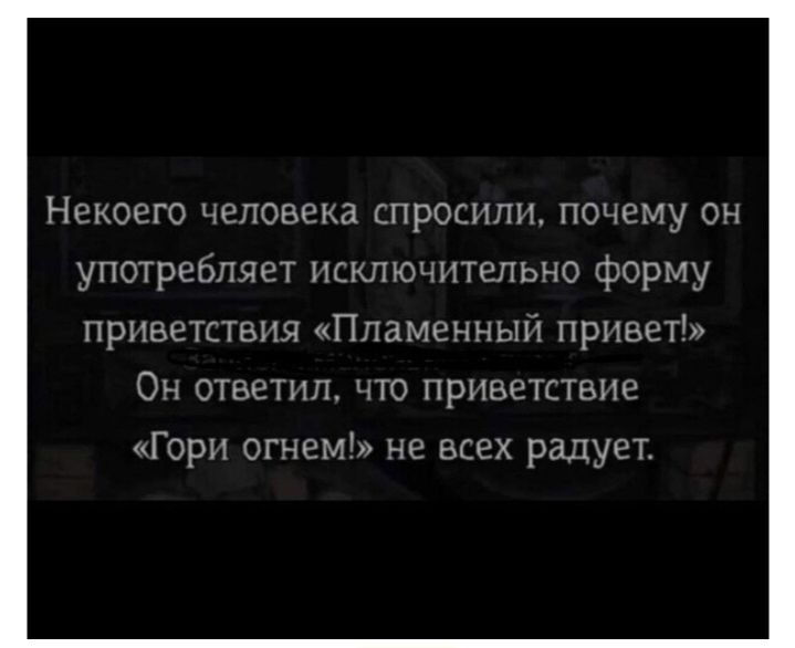 Некого человека спросили, почему он употребляет исключительно форму приветствия «Пламенный привет». Он ответил, что приветствие «Гори огнем» не всем радует.