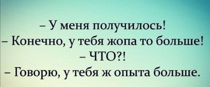 - У меня получилось!\n- Конечно, у тебя жопа то больше!\n- ЧТО?!\n- Говорю, у тебя же опыта больше.