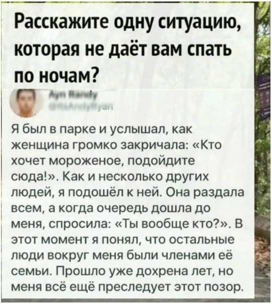 Расскажите одну ситуацию, которая не даёт вам спать по ночам? Я был в парке и услышал, как женщина громко крикнула: «Кто хочет мороженое, подойдите сюда!». Как и несколько других людей, я подошёл к ней. Она раздала всем, а когда очередь дошла до меня, спросила: «Ты вообще кто?» В этот момент я понял, что остальные люди вокруг меня были членами её с