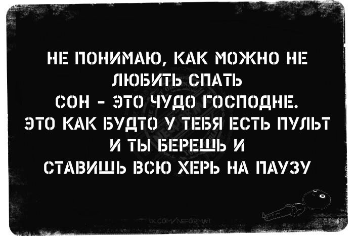 НЕ ПОНИМАЮ, КАК МОЖНО НЕ ЛЮБИТЬ СПАТЬ
СОН - ЭТО ЧУДО ГОСПОДНЕ.
ЭТО КАК БУДТО У ТЕБЯ ЕСТЬ ПУЛЬТ
И ТЫ БЕРЕШЬ И
СТАВИШЬ ВСЮ ХЕРЬ НА ПАУЗУ