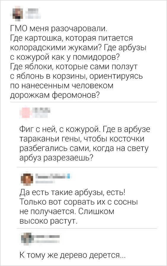 ГМО меня разочаровали. Где картошка, которая питается колорадскими жуками? Где арбузы с кожурой как у помидоров? Где яблоки, которые сами ползут с яблонь в корзины, ориентируясь по нанесенным человеком дорожкам феромонов? 
Где в арбузе тараканы гены, чтобы косточки разбегались сами, когда на свету арбуз разрезаешь? 
Да есть такие арбузы, есть! Толь