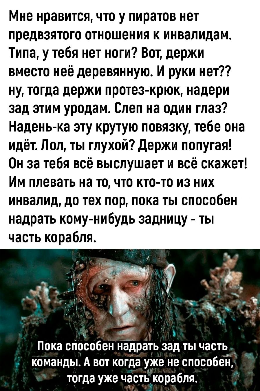 Мне нравится, что у пиратов нет предвзятого отношения к инвалидам. Типа, у тебя нет ноги? Вот, держи вместо неё деревянную. И руки нет?? ну, тогда держи протез-ку́рок, надери зад этим уродам. Слеп на один глаз? Надень-ка эту круту́ю повязку, тебе она идёт. Лол, ты глухой? Держи попугая! Он за тебя всё выслушает и всё скажет! Им плевать на то, что к