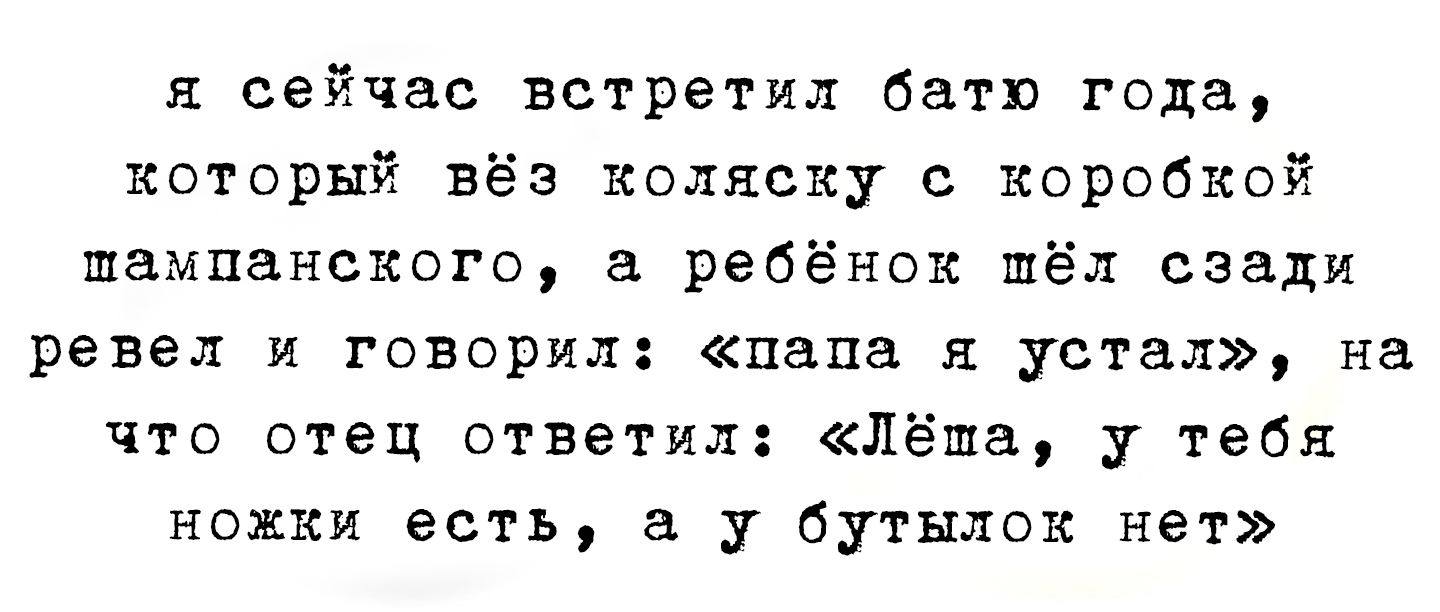 я сейчас встретил батя года, который вёз коляску с коробкой шампанского, а ребёнок шёл сзади ревел и говорил: «папа я устал», на что отец ответил: «Лёма, у тебя ножки есть, а у бутылок нет»