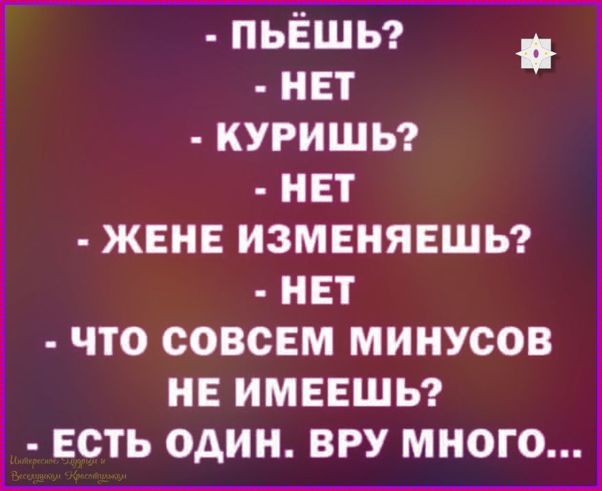 - ПЬЁШЬ?
- НЕТ
- КУРИШЬ?
- НЕТ
- ЖЕНЕ ИЗМЕНЯЕШЬ?
- НЕТ
- ЧТО СОВСЕМ МИНУСОВ НЕ ИМЕЕШЬ?
- ЕСТЬ ОДИН. ВРУ МНОГО...