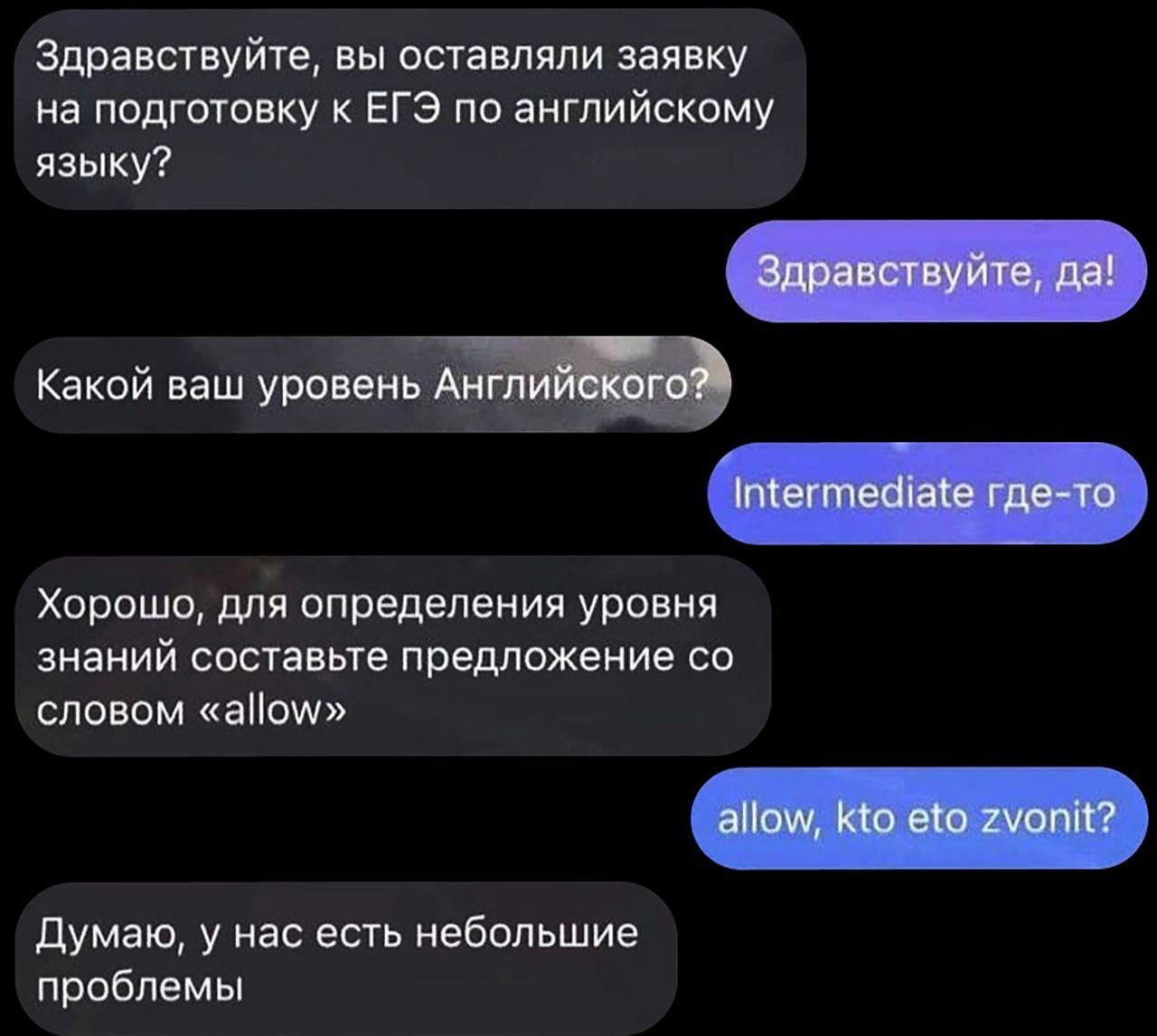 Здравствуйте, вы оставляли заявку на подготовку к ЕГЭ по английскому языку?
Здравствуйете, да!
Какой ваш уровень Английского?
Intermediate где-то
Хорошо, для определения уровня знаний составьте предложение со словом «allow»
allow, кто это зовит?
Думаю, у нас есть небольшие проблемы