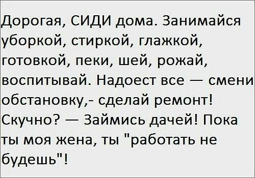 Дорогая, СИДИ дома. Занимайся уборкой, стиркой, гладкой, готовкой, пеки, шей, рожай, воспитывай. Надоест всё — смени обстановку, — сделай ремонт! Скучно? — Займись дачей! Пока ты моя жена, ты 