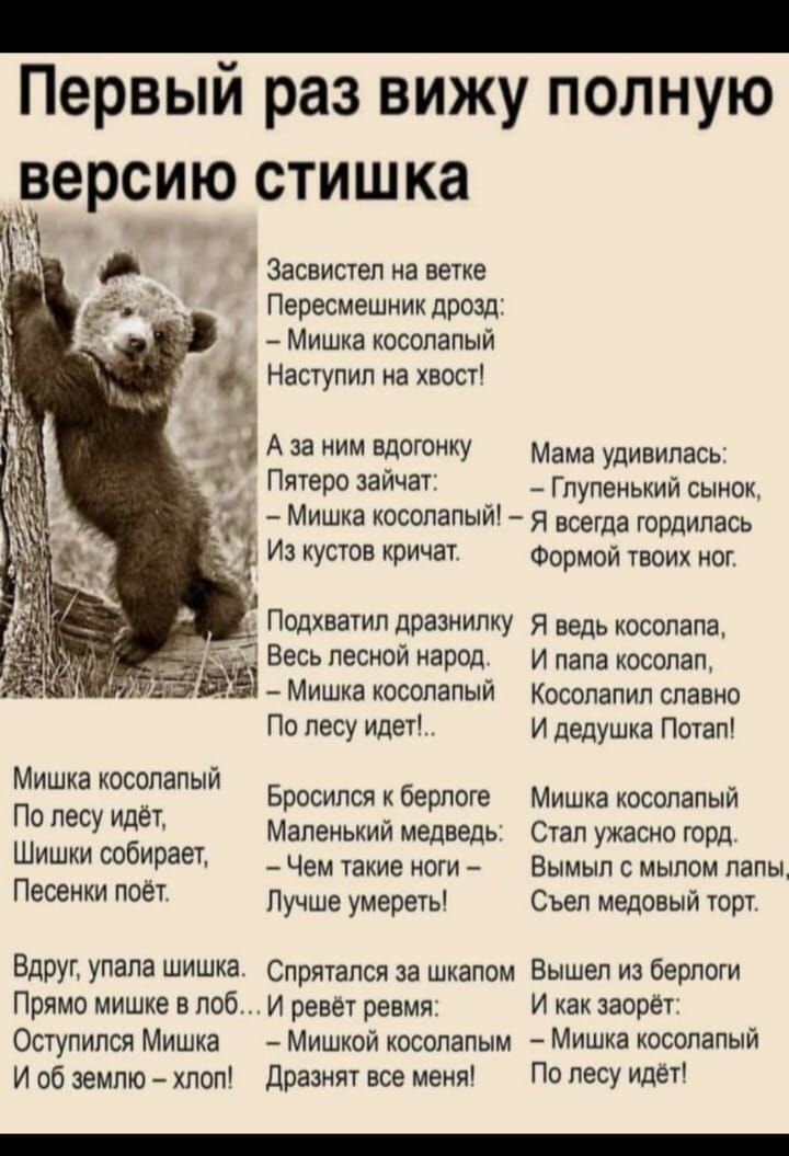 Первый раз вижу полную версию стишка

Засвистел на ветке Перемешник дрозд: — Мишка косолапый Наступил на хвост!

А за ним вдогонку Пятеро зайчат: — Мишка косолапый! Из кустов кричат.

Мама удивилась: — Глупеный сынок, — Я всегда гордилась Формой твоих ног.

Подхватил праздник Весь лесной народ. — Мишка косолапый По лесу идёт!

Миша косолапый По лес